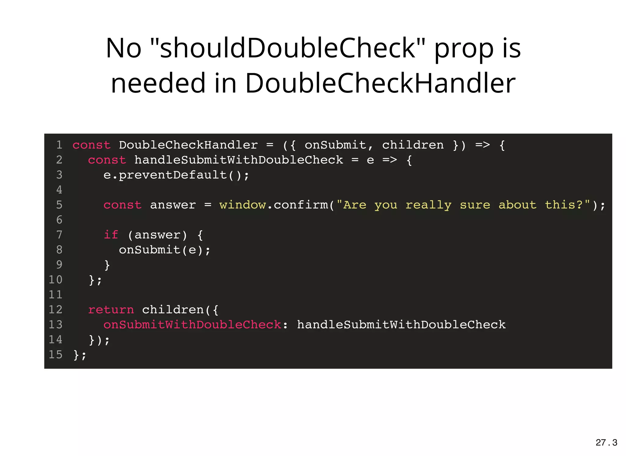const DoubleCheckHandler = ({ onSubmit, children }) => {
const handleSubmitWithDoubleCheck = e => {
e.preventDefault();
const answer = window.confirm("Are you really sure about this?");
if (answer) {
onSubmit(e);
}
};
return children({
onSubmitWithDoubleCheck: handleSubmitWithDoubleCheck
});
};
1
2
3
4
5
6
7
8
9
10
11
12
13
14
15
No "shouldDoubleCheck" prop is
needed in DoubleCheckHandler
27 . 3
 