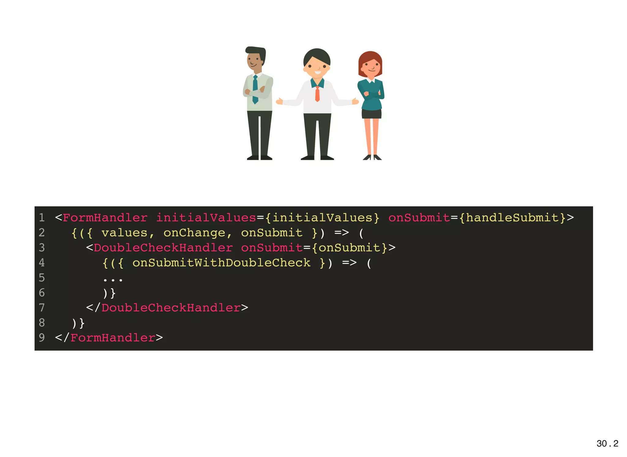 <FormHandler initialValues={initialValues} onSubmit={handleSubmit}>
{({ values, onChange, onSubmit }) => (
<DoubleCheckHandler onSubmit={onSubmit}>
{({ onSubmitWithDoubleCheck }) => (
...
)}
</DoubleCheckHandler>
)}
</FormHandler>
1
2
3
4
5
6
7
8
9
30 . 2
 