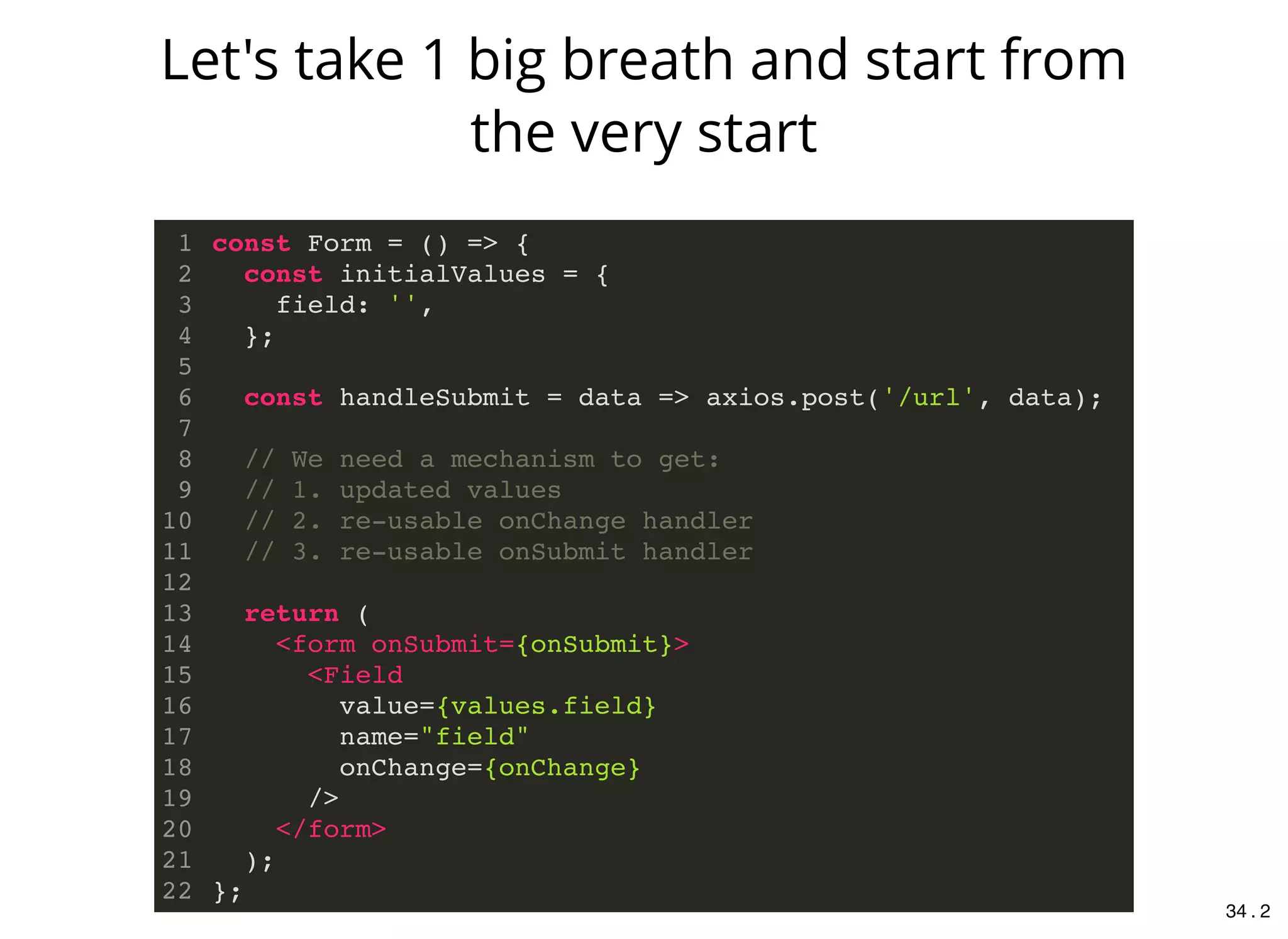 const Form = () => {
const initialValues = {
field: '',
};
const handleSubmit = data => axios.post('/url', data);
// We need a mechanism to get:
// 1. updated values
// 2. re-usable onChange handler
// 3. re-usable onSubmit handler
return (
<form onSubmit={onSubmit}>
<Field
value={values.field}
name="field"
onChange={onChange}
/>
</form>
);
};
1
2
3
4
5
6
7
8
9
10
11
12
13
14
15
16
17
18
19
20
21
22
Let's take 1 big breath and start from
the very start
34 . 2
 