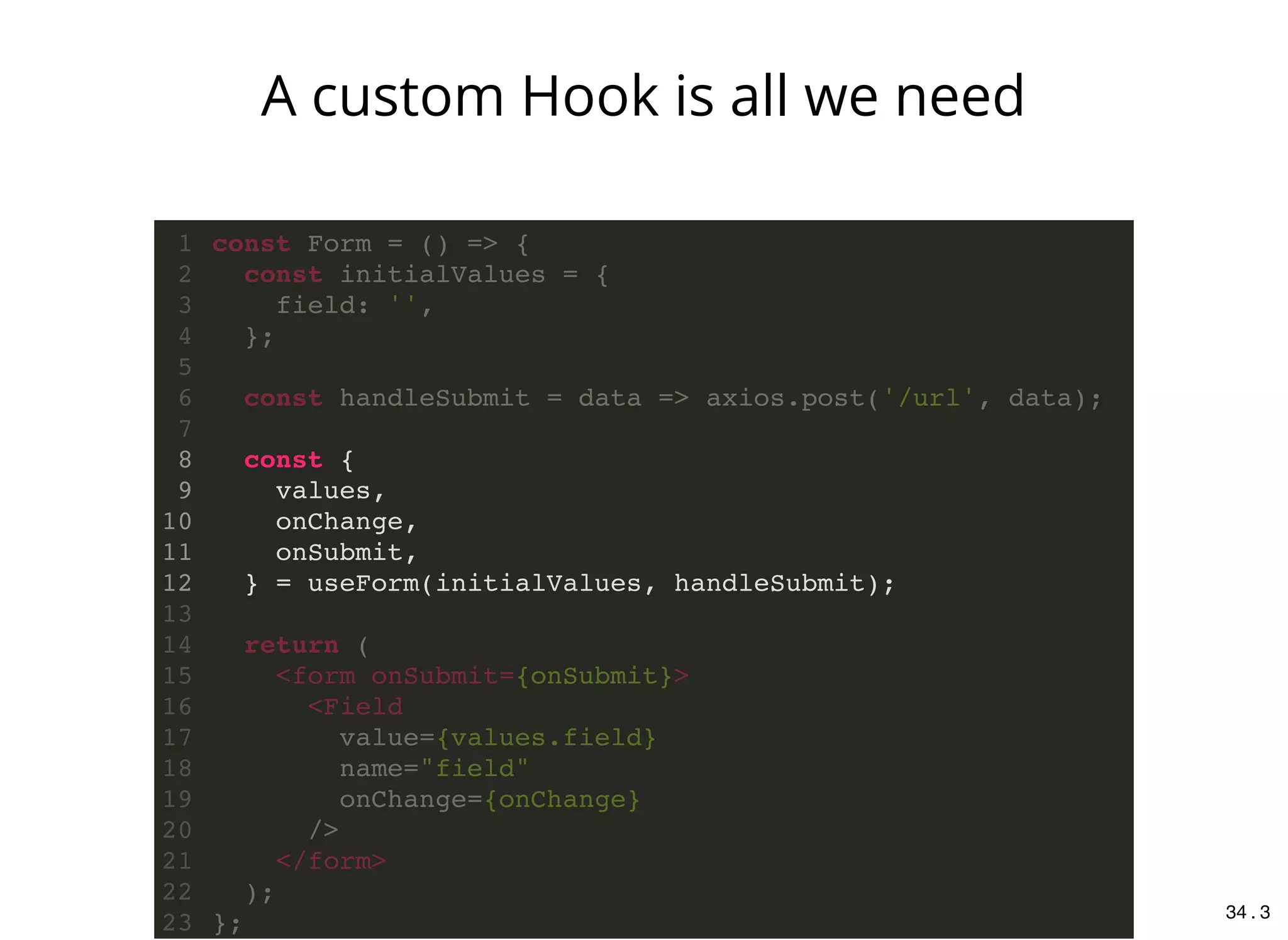 const {
values,
onChange,
onSubmit,
} = useForm(initialValues, handleSubmit);
const Form = () => {1
const initialValues = {2
field: '',3
};4
5
const handleSubmit = data => axios.post('/url', data);6
7
8
9
10
11
12
13
return (14
<form onSubmit={onSubmit}>15
<Field16
value={values.field}17
name="field"18
onChange={onChange}19
/>20
</form>21
);22
};23
A custom Hook is all we need
34 . 3
 