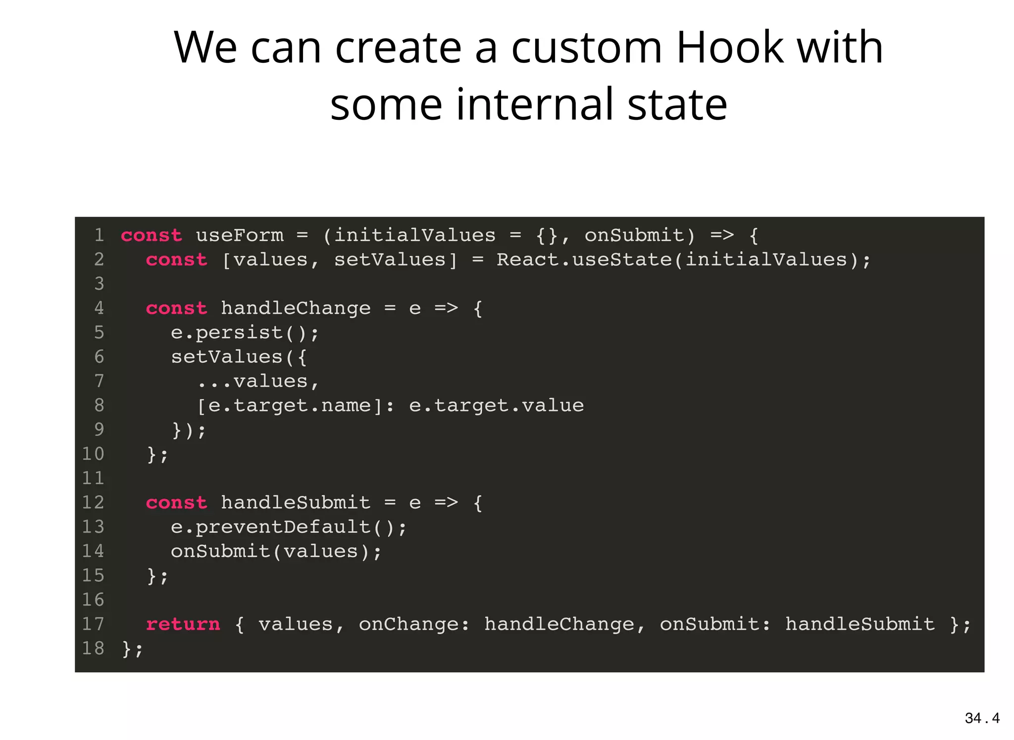 const useForm = (initialValues = {}, onSubmit) => {
const [values, setValues] = React.useState(initialValues);
const handleChange = e => {
e.persist();
setValues({
...values,
[e.target.name]: e.target.value
});
};
const handleSubmit = e => {
e.preventDefault();
onSubmit(values);
};
return { values, onChange: handleChange, onSubmit: handleSubmit };
};
1
2
3
4
5
6
7
8
9
10
11
12
13
14
15
16
17
18
We can create a custom Hook with
some internal state
34 . 4
 