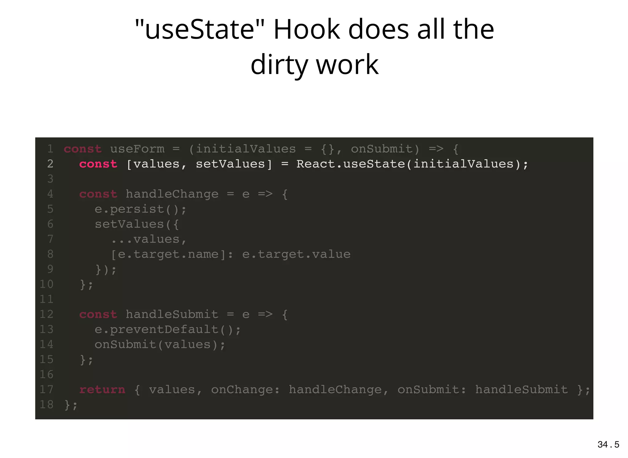 const [values, setValues] = React.useState(initialValues);
const useForm = (initialValues = {}, onSubmit) => {1
2
3
const handleChange = e => {4
e.persist();5
setValues({6
...values,7
[e.target.name]: e.target.value8
});9
};10
11
const handleSubmit = e => {12
e.preventDefault();13
onSubmit(values);14
};15
16
return { values, onChange: handleChange, onSubmit: handleSubmit };17
};18
"useState" Hook does all the
dirty work
34 . 5
 