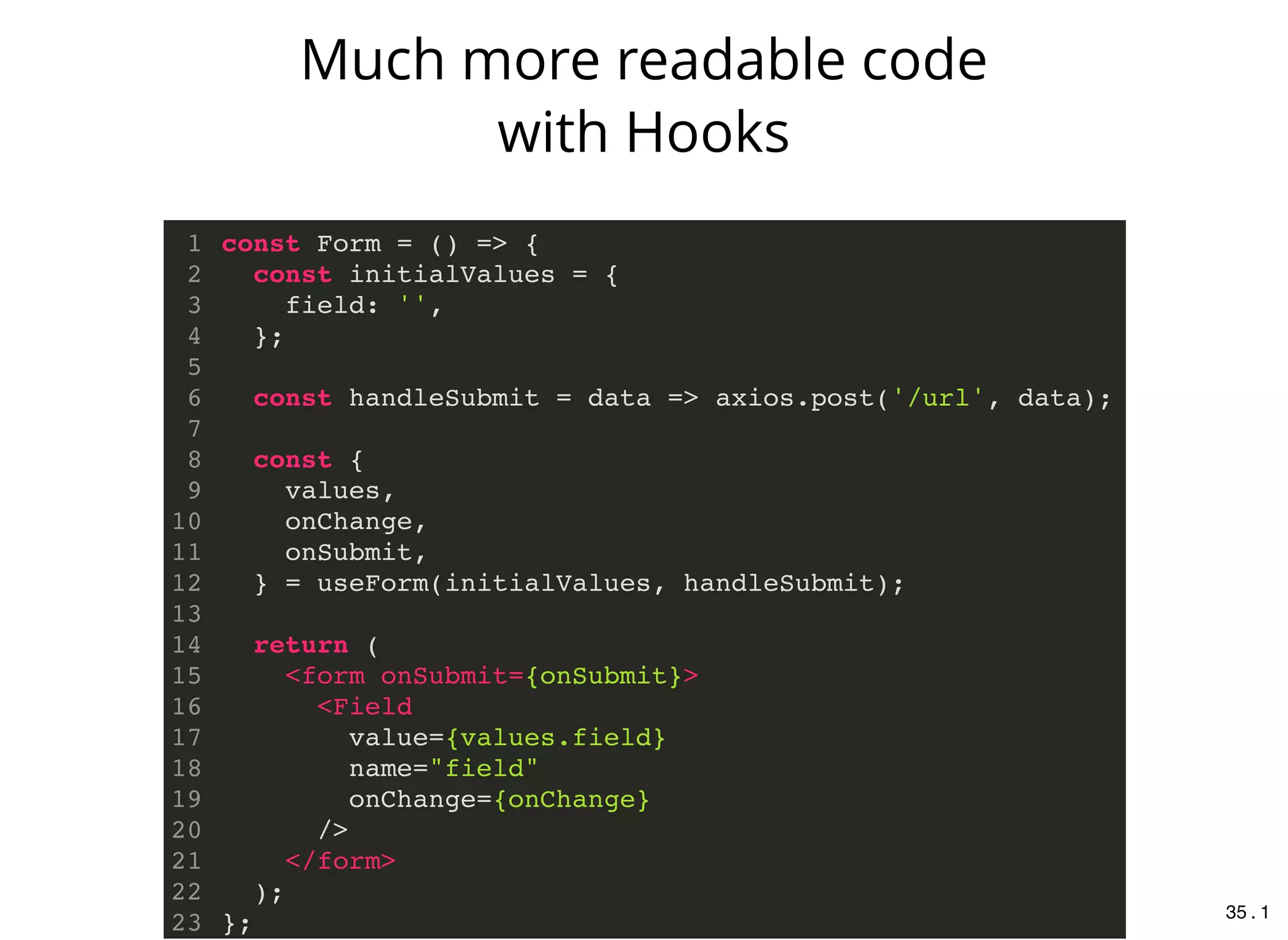 const Form = () => {
const initialValues = {
field: '',
};
const handleSubmit = data => axios.post('/url', data);
const {
values,
onChange,
onSubmit,
} = useForm(initialValues, handleSubmit);
return (
<form onSubmit={onSubmit}>
<Field
value={values.field}
name="field"
onChange={onChange}
/>
</form>
);
};
1
2
3
4
5
6
7
8
9
10
11
12
13
14
15
16
17
18
19
20
21
22
23
Much more readable code
with Hooks
35 . 1
 