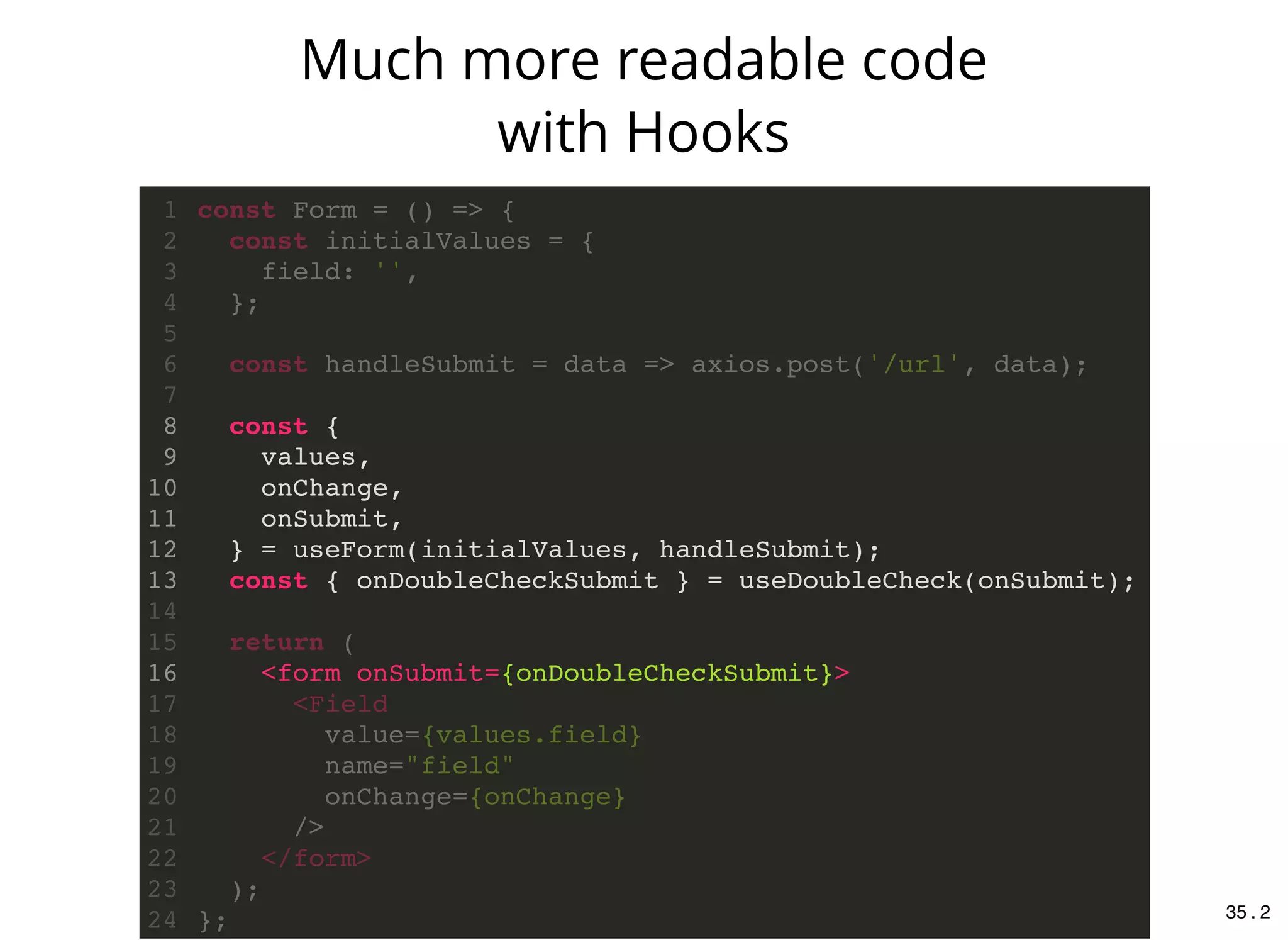 const {
values,
onChange,
onSubmit,
} = useForm(initialValues, handleSubmit);
const { onDoubleCheckSubmit } = useDoubleCheck(onSubmit);
<form onSubmit={onDoubleCheckSubmit}>
const Form = () => {1
const initialValues = {2
field: '',3
};4
5
const handleSubmit = data => axios.post('/url', data);6
7
8
9
10
11
12
13
14
return (15
16
<Field17
value={values.field}18
name="field"19
onChange={onChange}20
/>21
</form>22
);23
};24
Much more readable code
with Hooks
35 . 2
 