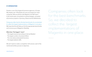 01 introduction
Divante is one of the largest eCommerce agencies in Europe.
We employ over 150 people and carry out projects for major
companies. We are partners with Magento and SAP hybris.
In the recent years, we worked on several strategic, successful
eCommerce projects in Germany, Poland and the Netherlands.
Companies often look for the best benchmarks. So, we decided
to collect the largest implementations of Magento in one place.
We hope that this will help you ﬁnd the appropriate benchmarks
and convince you of Magento's ﬂexibility.
What does “the biggest“ mean?
- The largest revenue (according to Internet Retailer)
- The largest number of products (SKUs)
- The most advanced/powerful functions
- The largest website trafﬁc
We don’t want to create a competition with winners, each of the
mentioned entities pursues its objectives.
www.divante.co 02
Companies often look
for the best benchmarks.
So, we decided to
collect the largest
implementations of
Magento in one place.
 