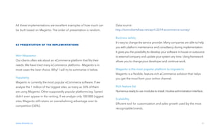 01 introduction
All these implementations are excellent examples of how much can
be built based on Magento. The order of presentation is random.
02 presentation of the implementations
Why Magento?
Our clients often ask about an eCommerce platform that ﬁts their
needs. We have tried many eCommerce platforms - Magento is in
most cases the best choice. Why? I will try to summarize it below.
Popularity
Magento is currently the most popular eCommerce software. If we
analyze the 1 million of the biggest sites, as many as 26% of them
are using Magento. Other supposedly popular platforms (eg. Spree)
didn‘t even appear in the ranking. If we analyze only 100 000 biggest
sites, Magento still retains an overwhelming advantage over its
competition (30%).
www.divante.co 03
01 introduction
Data source:
Business safety
It’s easy to change the service provider.Many companies are able to help
you with platform maintenance and consultancy during implementation.
It gives you the possibility to develop your software in-house or outsource
to external company and update your system any time.Using framework
allows you to change your developer and continue work.
Magento is the most popular platform to migrate to
Magento is a ﬂexible, feature-rich eCommerce solution that helps
you get the most from your online channel.
Rich feature list
Numerousreadyto usemodulesto install.Intuitiveadministration interface.
Scalability
Efﬁcient tool for customization and sales growth used by the most
recognizable brands.
http://tomrobertshaw.net/april-2014-ecommerce-survey/
 