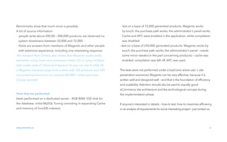 01 introduction
Benchmarks show that much more is possible.
A bit of source information:
-  people write about 200,00 – 500,000 products, we observed no
system slowdowns between 50,000 and 72,000
-  these are answers from members of Magento and other people
with extensive experience, including one interesting response: 
The research from Dmitriy also shows that Magento scales really
well when using more core processors (slide 25) or using multiple
web nodes slide 27 (front-end servers). As you can see in slide 28,
a Magento checkout page from a store with 10k products and 100
concurrent connections can process 80,000+ orders per hour
(22 per second).
Tests that we performed
(tests performed on a dedicated server – 4GB RAM, SSD disk for
the database, initial MySQL Tuning consisting in expanding Cache
and memory of InnoDB indexes):
www.divante.co 05
01 introduction
-  test on a base of 72,000 generated products: Magento works
by touch, the purchase path works, the administrator’s panel works.
Cache and APC were enabled in the application, while compilation
was disabled.
- test on a base of 250,000 generated products: Magento works by
touch, the purchase path works, the administrator’s panel – needs
some minor tweaks (in the part concerning products) – cache was
enabled, compilation was left off, APC was used.
The tests were not performed under a load (one active user + site
penetration scenarios). Magento can be very effective, because it is
written well and designed well – and that is the foundation of efﬁciency
and scalability. Attention should also be paid to equally good
eCommerce site architecture and the technological concept during
the implementation phase.
If anyone’s interested in details – how to test, how to maximize efﬁciency,
or ananalysisof requirementsforsomeinteresting project – just contact us.
 