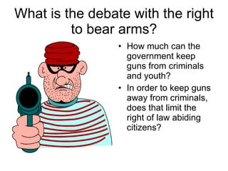 What is the debate with the right to bear arms? How much can the government keep guns from criminals and youth? In order to keep guns away from criminals, does that limit the right of law abiding citizens? 