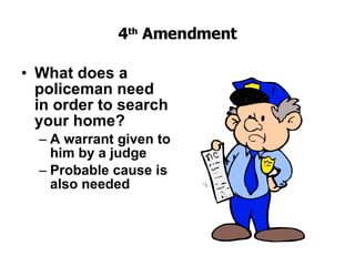 4 th  Amendment What does a policeman need in order to search your home?   A warrant given to him by a judge   Probable cause is also needed 