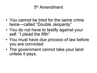 5 th  Amendment You cannot be tried for the same crime twice—called “Double Jeopardy” You do not have to testify against your self. “I plead the fifth” You must have  due process  of law before you are convicted The government cannot take your land unless it pays. 