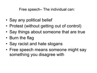 Free speech– The individual can: Say any political belief Protest (without getting out of control) Say things about someone that are true Burn the flag Say racist and hate slogans Free speech means someone might say something you disagree with 