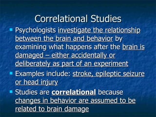 Correlational Studies Psychologists  investigate the relationship between the brain and behavior  by examining what happens after the  brain is damaged – either accidentally or deliberately as part of an experiment Examples include:  stroke, epileptic seizure or head injury Studies are  correlational   because  changes in behavior are assumed to be related to brain damage 