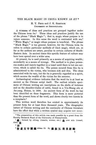 THE BLACK MAGIC IN CHINA KNOWN AS KU*
                   H. Y. FENG and J. K. SHRYOCK
                                 OF
                       UNIVEIRSITY PENNSYLVANIA

   A NUMBERof ideas and practices are grouped together under
the Chinese term ku.1 These ideas and practices justify the use
of the phrase "Black Magic "; that is, magic whose purpose is to
injure someone. In this sense the word is contrasted with wu,2
"White Magic," or magic whose purpose is beneficial. The phrase
"Black Magic" is too general, however, for the Chinese term kcu
refers to certain particular methods of black magic, which are, so
far as the authors are aware, peculiar to certain cultures of South-
Eastern Asia. In ancient times this specific feature of culture may
have been spread over a wider area.
   At present, ku is used primarily as a means of acquiring wealth;
secondarily as a means of revenge. The method is to place poison-
ous snakes and insects together in a vessel until there is but one sur-
vivor, which is called the ku. The poison secured from this ku is
administered to the victim, who becomes sick and dies. The ideas
associated with kcu vary, but the kcu generally regarded as a spirit,
                                     is
which secures the wealth of the victim for the sorcerer.
   Archaeological evidence indicates that the word ku is at least as
ancient as the Chinese script itself. The earliest reliable speci-
mens of Chinese writing are inscriptions on the shells of tortoises
and on the shoulder-blades of cattle, found in a Yin-Shang site at
An-yang, Honan, in 1899. An ancient form of the word kcuhas
been identified on these fragments. This form is more pictorial
than the present form of the word, and shows clearly two insects in
a receptacle.3
   This written word therefore has existed in approximately its
present form for at least three thousand years. The ideographic
nature of Chinese writing and the continuity of Chinese literature
have the effect that while a written symbol may acquire new mean-
  * The
          preparation of this article was made possible by a grant from the
Faculty Research Fund of the University of Pennsylvania.
   1 ; formed
     k             by ch'ung (insects, worms, etc.) A over min (vessel,
dish) j[.


      t            h         n    13.
  8        t           /   chuian       By J
                                           ~      ,   i      Q   .
                                                                  1
 