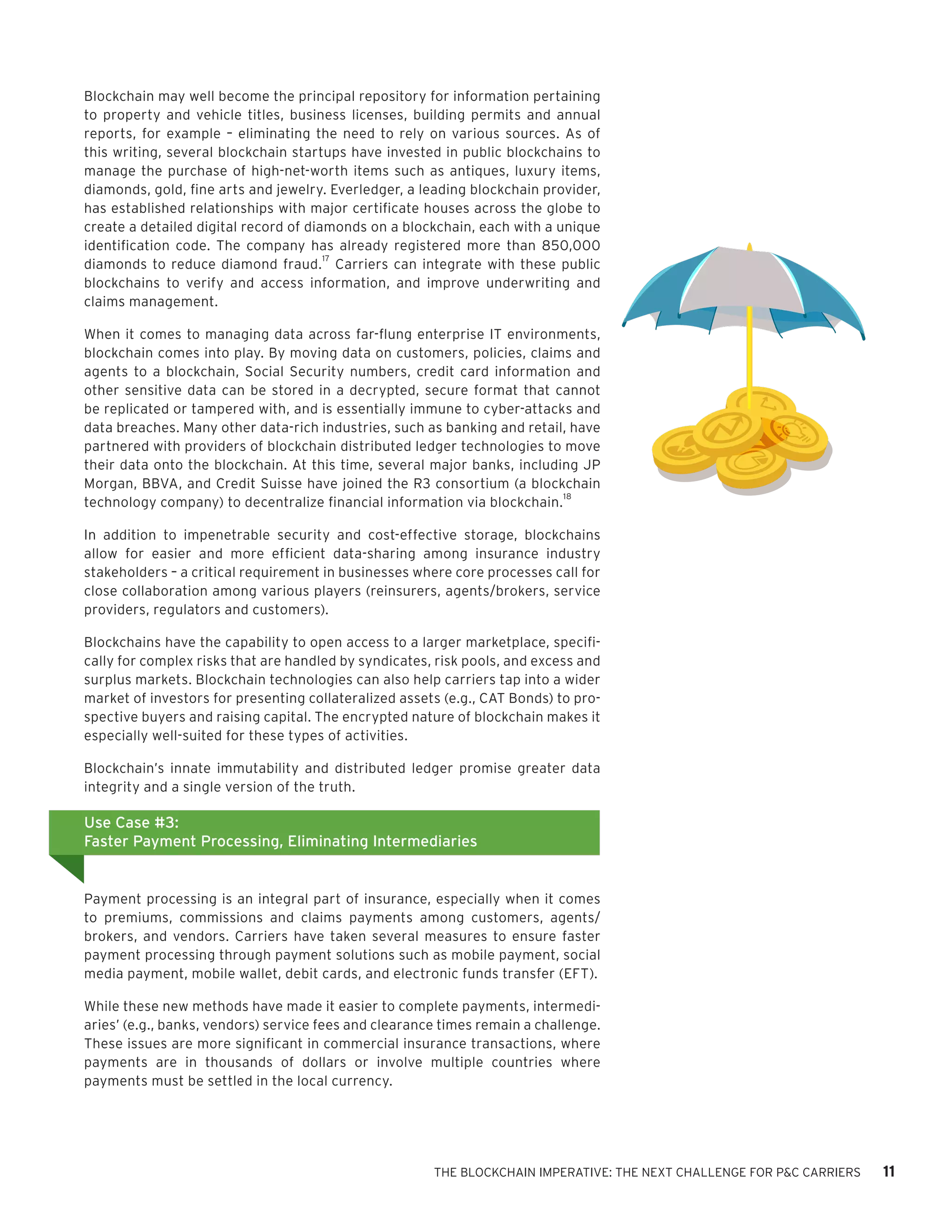 THE BLOCKCHAIN IMPERATIVE: THE NEXT CHALLENGE FOR P&C CARRIERS 11
Blockchain may well become the principal repository for information pertaining
to property and vehicle titles, business licenses, building permits and annual
reports, for example – eliminating the need to rely on various sources. As of
this writing, several blockchain startups have invested in public blockchains to
manage the purchase of high-net-worth items such as antiques, luxury items,
diamonds, gold, fine arts and jewelry. Everledger, a leading blockchain provider,
has established relationships with major certificate houses across the globe to
create a detailed digital record of diamonds on a blockchain, each with a unique
identification code. The company has already registered more than 850,000
diamonds to reduce diamond fraud.
17
Carriers can integrate with these public
blockchains to verify and access information, and improve underwriting and
claims management.
When it comes to managing data across far-flung enterprise IT environments,
blockchain comes into play. By moving data on customers, policies, claims and
agents to a blockchain, Social Security numbers, credit card information and
other sensitive data can be stored in a decrypted, secure format that cannot
be replicated or tampered with, and is essentially immune to cyber-attacks and
data breaches. Many other data-rich industries, such as banking and retail, have
partnered with providers of blockchain distributed ledger technologies to move
their data onto the blockchain. At this time, several major banks, including JP
Morgan, BBVA, and Credit Suisse have joined the R3 consortium (a blockchain
technology company) to decentralize financial information via blockchain.
18
In addition to impenetrable security and cost-effective storage, blockchains
allow for easier and more efficient data-sharing among insurance industry
stakeholders – a critical requirement in businesses where core processes call for
close collaboration among various players (reinsurers, agents/brokers, service
providers, regulators and customers).
Blockchains have the capability to open access to a larger marketplace, specifi-
cally for complex risks that are handled by syndicates, risk pools, and excess and
surplus markets. Blockchain technologies can also help carriers tap into a wider
market of investors for presenting collateralized assets (e.g., CAT Bonds) to pro-
spective buyers and raising capital. The encrypted nature of blockchain makes it
especially well-suited for these types of activities.
Blockchain’s innate immutability and distributed ledger promise greater data
integrity and a single version of the truth.
Payment processing is an integral part of insurance, especially when it comes
to premiums, commissions and claims payments among customers, agents/
brokers, and vendors. Carriers have taken several measures to ensure faster
payment processing through payment solutions such as mobile payment, social
media payment, mobile wallet, debit cards, and electronic funds transfer (EFT).
While these new methods have made it easier to complete payments, intermedi-
aries’ (e.g., banks, vendors) service fees and clearance times remain a challenge.
These issues are more significant in commercial insurance transactions, where
payments are in thousands of dollars or involve multiple countries where
payments must be settled in the local currency.
Use Case #3:
Faster Payment Processing, Eliminating Intermediaries
 