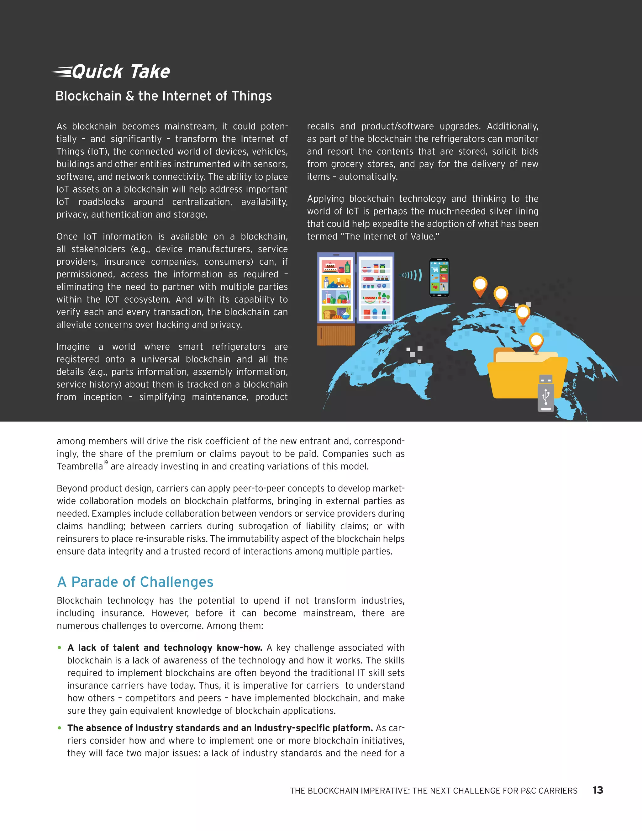THE BLOCKCHAIN IMPERATIVE: THE NEXT CHALLENGE FOR P&C CARRIERS 13
among members will drive the risk coefficient of the new entrant and, correspond-
ingly, the share of the premium or claims payout to be paid. Companies such as
Teambrella
19
are already investing in and creating variations of this model.
Beyond product design, carriers can apply peer-to-peer concepts to develop market-
wide collaboration models on blockchain platforms, bringing in external parties as
needed. Examples include collaboration between vendors or service providers during
claims handling; between carriers during subrogation of liability claims; or with
reinsurers to place re-insurable risks. The immutability aspect of the blockchain helps
ensure data integrity and a trusted record of interactions among multiple parties.
A Parade of Challenges
Blockchain technology has the potential to upend if not transform industries,
including insurance. However, before it can become mainstream, there are
numerous challenges to overcome. Among them:
•	A lack of talent and technology know-how. A key challenge associated with
blockchain is a lack of awareness of the technology and how it works. The skills
required to implement blockchains are often beyond the traditional IT skill sets
insurance carriers have today. Thus, it is imperative for carriers to understand
how others – competitors and peers – have implemented blockchain, and make
sure they gain equivalent knowledge of blockchain applications.
•	The absence of industry standards and an industry-specific platform. As car-
riers consider how and where to implement one or more blockchain initiatives,
they will face two major issues: a lack of industry standards and the need for a
Quick Take
As blockchain becomes mainstream, it could poten-
tially – and significantly – transform the Internet of
Things (IoT), the connected world of devices, vehicles,
buildings and other entities instrumented with sensors,
software, and network connectivity. The ability to place
IoT assets on a blockchain will help address important
IoT roadblocks around centralization, availability,
privacy, authentication and storage.
Once IoT information is available on a blockchain,
all stakeholders (e.g., device manufacturers, service
providers, insurance companies, consumers) can, if
permissioned, access the information as required –
eliminating the need to partner with multiple parties
within the IOT ecosystem. And with its capability to
verify each and every transaction, the blockchain can
alleviate concerns over hacking and privacy.
Imagine a world where smart refrigerators are
registered onto a universal blockchain and all the
details (e.g., parts information, assembly information,
service history) about them is tracked on a blockchain
from inception – simplifying maintenance, product
recalls and product/software upgrades. Additionally,
as part of the blockchain the refrigerators can monitor
and report the contents that are stored, solicit bids
from grocery stores, and pay for the delivery of new
items – automatically.
Applying blockchain technology and thinking to the
world of IoT is perhaps the much-needed silver lining
that could help expedite the adoption of what has been
termed “The Internet of Value.”
Blockchain & the Internet of Things
 