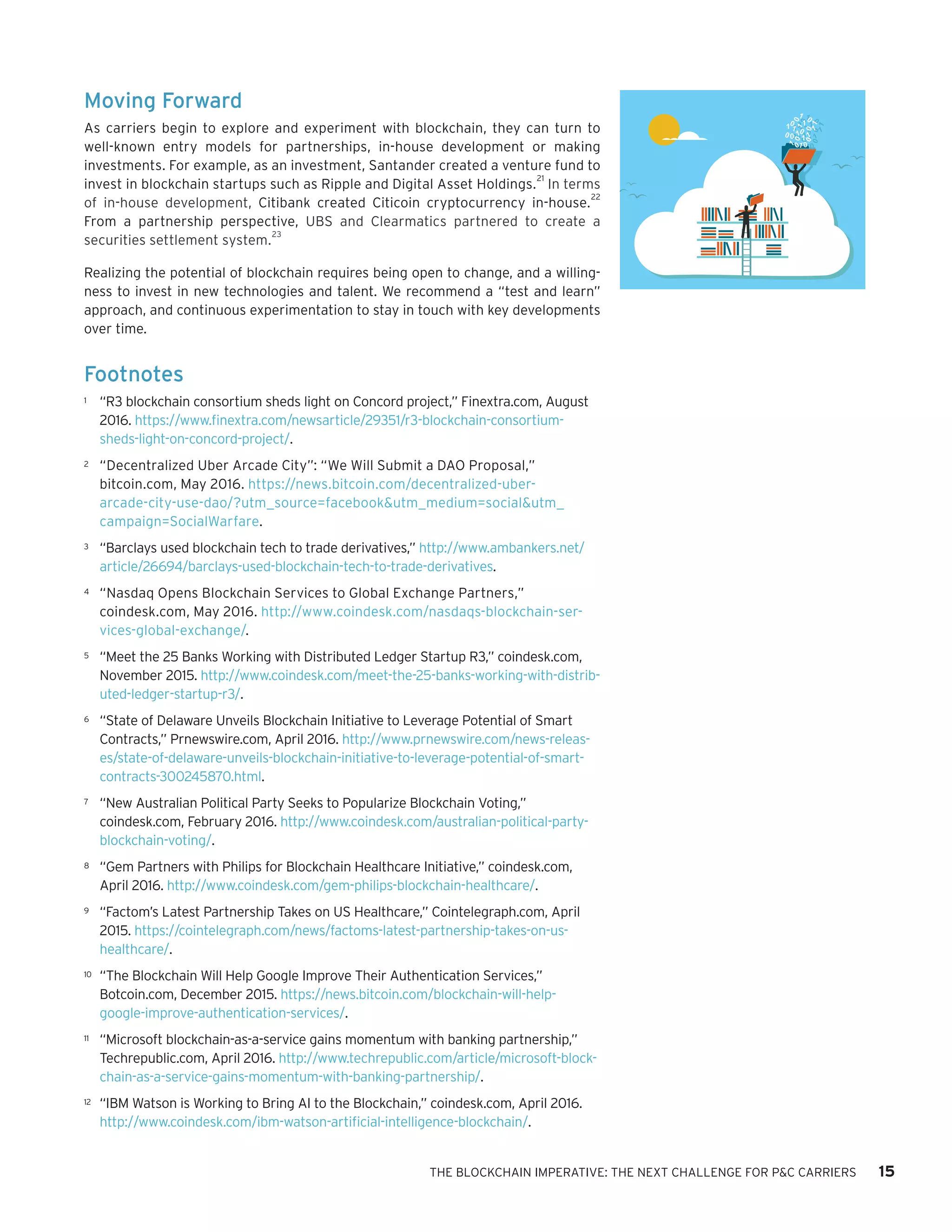 THE BLOCKCHAIN IMPERATIVE: THE NEXT CHALLENGE FOR P&C CARRIERS 15
Moving Forward
As carriers begin to explore and experiment with blockchain, they can turn to
well-known entry models for partnerships, in-house development or making
investments. For example, as an investment, Santander created a venture fund to
invest in blockchain startups such as Ripple and Digital Asset Holdings.
21
In terms
of in-house development, Citibank created Citicoin cryptocurrency in-house.
22
From a partnership perspective, UBS and Clearmatics partnered to create a
securities settlement system.
23
Realizing the potential of blockchain requires being open to change, and a willing-
ness to invest in new technologies and talent. We recommend a “test and learn”
approach, and continuous experimentation to stay in touch with key developments
over time.
Footnotes
1	 “R3 blockchain consortium sheds light on Concord project,” Finextra.com, August
2016. https://www.finextra.com/newsarticle/29351/r3-blockchain-consortium-
sheds-light-on-concord-project/.
2	 “Decentralized Uber Arcade City”: “We Will Submit a DAO Proposal,”
bitcoin.com, May 2016. https://news.bitcoin.com/decentralized-uber-
arcade-city-use-dao/?utm_source=facebook&utm_medium=social&utm_
campaign=SocialWarfare.
3	 “Barclays used blockchain tech to trade derivatives,” http://www.ambankers.net/
article/26694/barclays-used-blockchain-tech-to-trade-derivatives.
4	 “Nasdaq Opens Blockchain Services to Global Exchange Partners,”
coindesk.com, May 2016. http://www.coindesk.com/nasdaqs-blockchain-ser-
vices-global-exchange/.
5	 “Meet the 25 Banks Working with Distributed Ledger Startup R3,” coindesk.com,
November 2015. http://www.coindesk.com/meet-the-25-banks-working-with-distrib-
uted-ledger-startup-r3/.
6	 “State of Delaware Unveils Blockchain Initiative to Leverage Potential of Smart
Contracts,” Prnewswire.com, April 2016. http://www.prnewswire.com/news-releas-
es/state-of-delaware-unveils-blockchain-initiative-to-leverage-potential-of-smart-
contracts-300245870.html.
7	 “New Australian Political Party Seeks to Popularize Blockchain Voting,”
coindesk.com, February 2016. http://www.coindesk.com/australian-political-party-
blockchain-voting/.
8	 “Gem Partners with Philips for Blockchain Healthcare Initiative,” coindesk.com,
April 2016. http://www.coindesk.com/gem-philips-blockchain-healthcare/.
9	 “Factom’s Latest Partnership Takes on US Healthcare,” Cointelegraph.com, April
2015. https://cointelegraph.com/news/factoms-latest-partnership-takes-on-us-
healthcare/.
10	 “The Blockchain Will Help Google Improve Their Authentication Services,”
Botcoin.com, December 2015. https://news.bitcoin.com/blockchain-will-help-
google-improve-authentication-services/.
11	 “Microsoft blockchain-as-a-service gains momentum with banking partnership,”
Techrepublic.com, April 2016. http://www.techrepublic.com/article/microsoft-block-
chain-as-a-service-gains-momentum-with-banking-partnership/.
12	 “IBM Watson is Working to Bring AI to the Blockchain,” coindesk.com, April 2016.
http://www.coindesk.com/ibm-watson-artificial-intelligence-blockchain/.
 