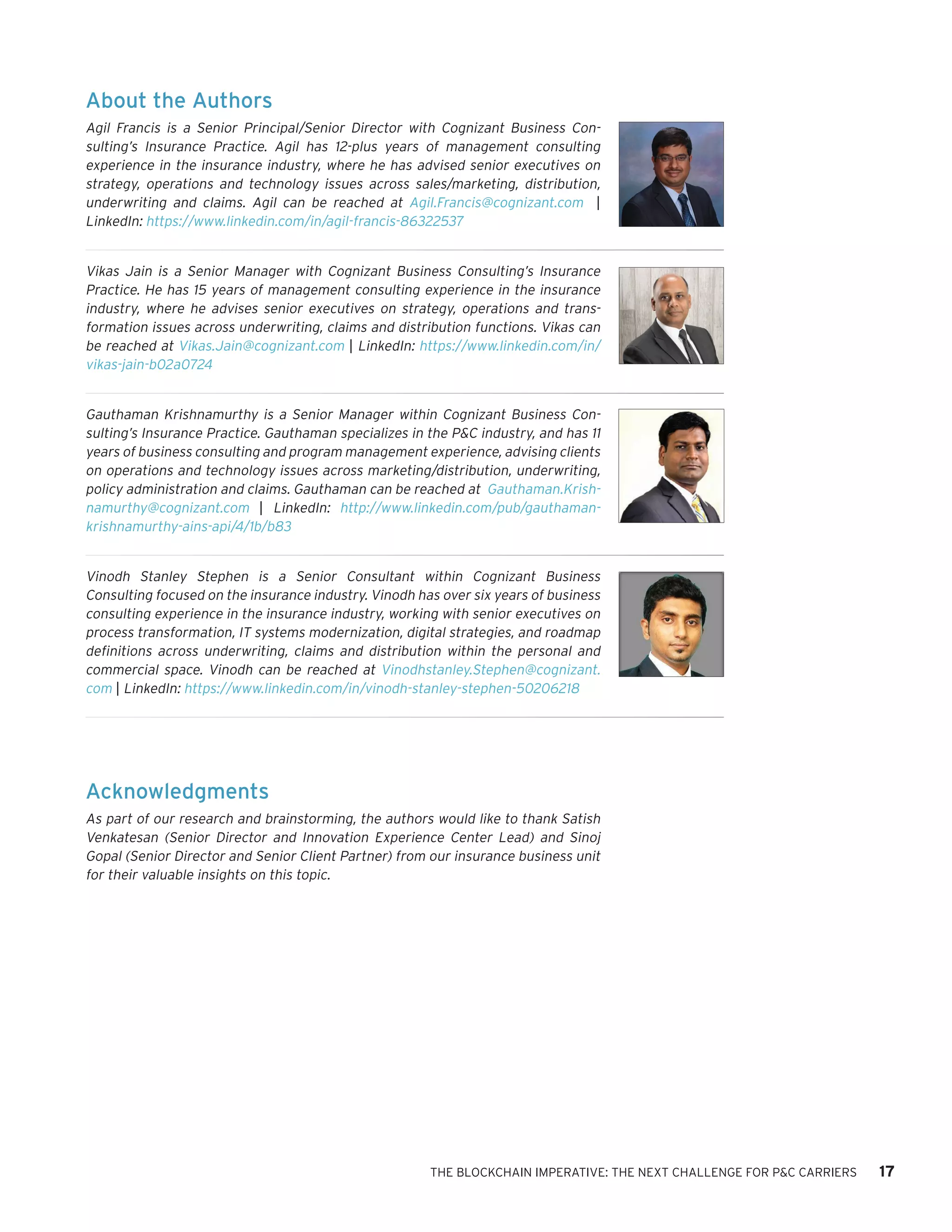 THE BLOCKCHAIN IMPERATIVE: THE NEXT CHALLENGE FOR P&C CARRIERS 17
About the Authors
Agil Francis is a Senior Principal/Senior Director with Cognizant Business Con-
sulting’s Insurance Practice. Agil has 12-plus years of management consulting
experience in the insurance industry, where he has advised senior executives on
strategy, operations and technology issues across sales/marketing, distribution,
underwriting and claims. Agil can be reached at Agil.Francis@cognizant.com |
LinkedIn: https://www.linkedin.com/in/agil-francis-86322537
Vikas Jain is a Senior Manager with Cognizant Business Consulting’s Insurance
Practice. He has 15 years of management consulting experience in the insurance
industry, where he advises senior executives on strategy, operations and trans-
formation issues across underwriting, claims and distribution functions. Vikas can
be reached at Vikas.Jain@cognizant.com | LinkedIn: https://www.linkedin.com/in/
vikas-jain-b02a0724
Gauthaman Krishnamurthy is a Senior Manager within Cognizant Business Con-
sulting’s Insurance Practice. Gauthaman specializes in the P&C industry, and has 11
years of business consulting and program management experience, advising clients
on operations and technology issues across marketing/distribution, underwriting,
policy administration and claims. Gauthaman can be reached at Gauthaman.Krish-
namurthy@cognizant.com | LinkedIn: http://www.linkedin.com/pub/gauthaman-
krishnamurthy-ains-api/4/1b/b83
Vinodh Stanley Stephen is a Senior Consultant within Cognizant Business
Consulting focused on the insurance industry. Vinodh has over six years of business
consulting experience in the insurance industry, working with senior executives on
process transformation, IT systems modernization, digital strategies, and roadmap
definitions across underwriting, claims and distribution within the personal and
commercial space. Vinodh can be reached at Vinodhstanley.Stephen@cognizant.
com | LinkedIn: https://www.linkedin.com/in/vinodh-stanley-stephen-50206218
Acknowledgments
As part of our research and brainstorming, the authors would like to thank Satish
Venkatesan (Senior Director and Innovation Experience Center Lead) and Sinoj
Gopal (Senior Director and Senior Client Partner) from our insurance business unit
for their valuable insights on this topic.
 
