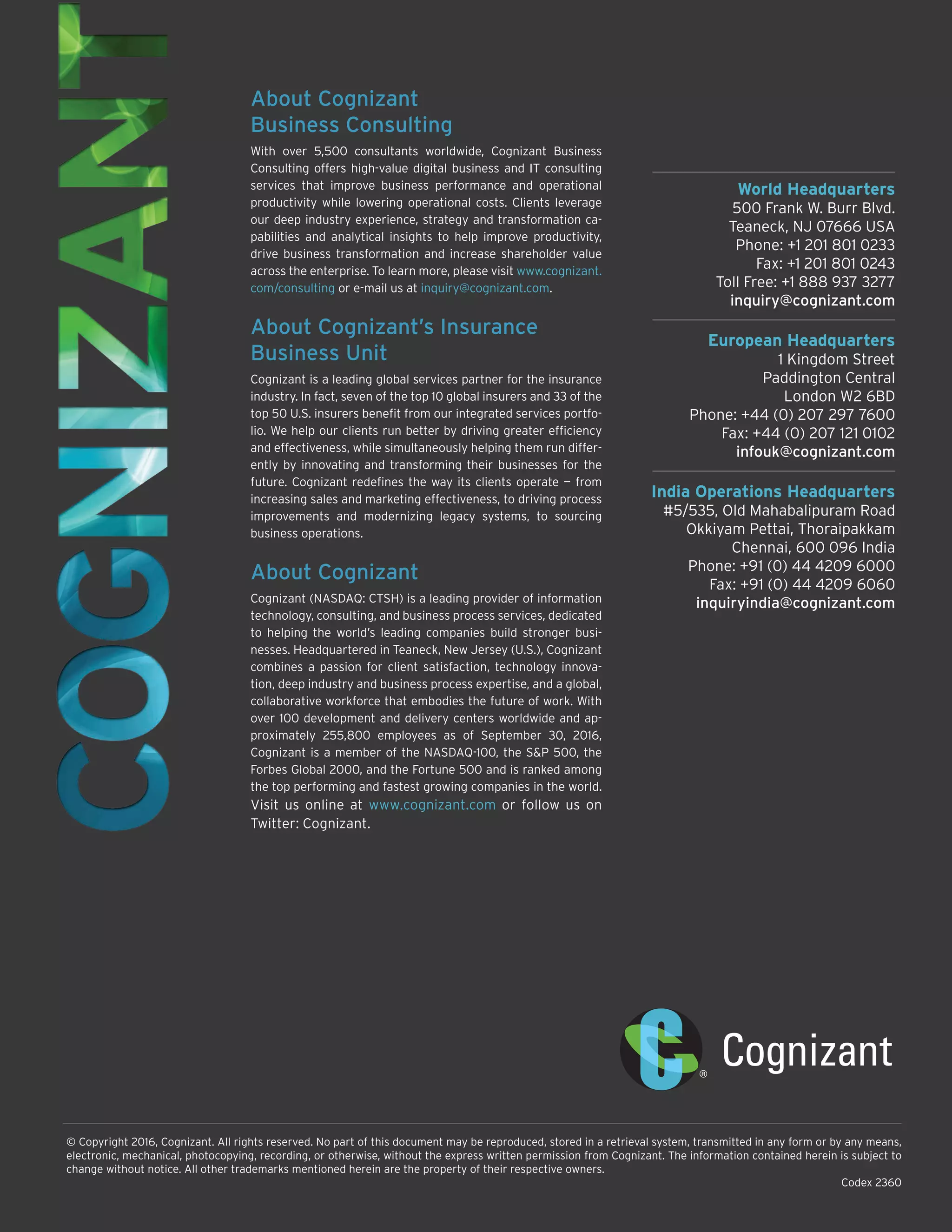 World Headquarters
500 Frank W. Burr Blvd.
Teaneck, NJ 07666 USA
Phone: +1 201 801 0233
Fax: +1 201 801 0243
Toll Free: +1 888 937 3277
inquiry@cognizant.com
European Headquarters
1 Kingdom Street
Paddington Central
London W2 6BD
Phone: +44 (0) 207 297 7600
Fax: +44 (0) 207 121 0102
infouk@cognizant.com
India Operations Headquarters
#5/535, Old Mahabalipuram Road
Okkiyam Pettai, Thoraipakkam
Chennai, 600 096 India
Phone: +91 (0) 44 4209 6000
Fax: +91 (0) 44 4209 6060
inquiryindia@cognizant.com
© Copyright 2016, Cognizant. All rights reserved. No part of this document may be reproduced, stored in a retrieval system, transmitted in any form or by any means,
electronic, mechanical, photocopying, recording, or otherwise, without the express written permission from Cognizant. The information contained herein is subject to
change without notice. All other trademarks mentioned herein are the property of their respective owners.
Codex 2360
About Cognizant
Business Consulting
With over 5,500 consultants worldwide, Cognizant Business
Consulting offers high-value digital business and IT consulting
services that improve business performance and operational
productivity while lowering operational costs. Clients leverage
our deep industry experience, strategy and transformation ca-
pabilities and analytical insights to help improve productivity,
drive business transformation and increase shareholder value
across the enterprise. To learn more, please visit www.cognizant.
com/consulting or e-mail us at inquiry@cognizant.com.
About Cognizant’s Insurance
Business Unit
Cognizant is a leading global services partner for the insurance
industry. In fact, seven of the top 10 global insurers and 33 of the
top 50 U.S. insurers benefit from our integrated services portfo-
lio. We help our clients run better by driving greater efficiency
and effectiveness, while simultaneously helping them run differ-
ently by innovating and transforming their businesses for the
future. Cognizant redefines the way its clients operate — from
increasing sales and marketing effectiveness, to driving process
improvements and modernizing legacy systems, to sourcing
business operations.
About Cognizant
Cognizant (NASDAQ: CTSH) is a leading provider of information
technology, consulting, and business process services, dedicated
to helping the world’s leading companies build stronger busi-
nesses. Headquartered in Teaneck, New Jersey (U.S.), Cognizant
combines a passion for client satisfaction, technology innova-
tion, deep industry and business process expertise, and a global,
collaborative workforce that embodies the future of work. With
over 100 development and delivery centers worldwide and ap-
proximately 255,800 employees as of September 30, 2016,
Cognizant is a member of the NASDAQ-100, the S&P 500, the
Forbes Global 2000, and the Fortune 500 and is ranked among
the top performing and fastest growing companies in the world.
Visit us online at www.cognizant.com or follow us on
Twitter: Cognizant.
 