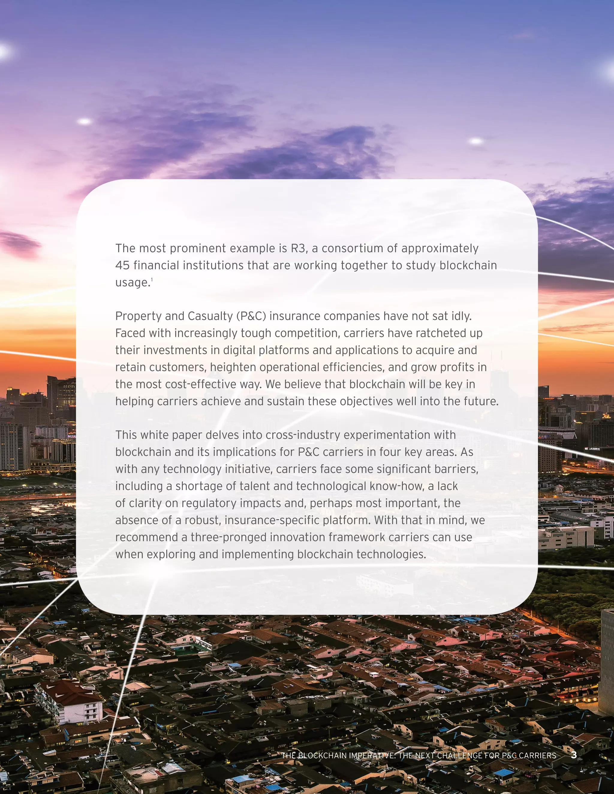 THE BLOCKCHAIN IMPERATIVE: THE NEXT CHALLENGE FOR P&C CARRIERS 3
The most prominent example is R3, a consortium of approximately
45 financial institutions that are working together to study blockchain
usage.1
Property and Casualty (P&C) insurance companies have not sat idly.
Faced with increasingly tough competition, carriers have ratcheted up
their investments in digital platforms and applications to acquire and
retain customers, heighten operational efficiencies, and grow profits in
the most cost-effective way. We believe that blockchain will be key in
helping carriers achieve and sustain these objectives well into the future.
This white paper delves into cross-industry experimentation with
blockchain and its implications for P&C carriers in four key areas. As
with any technology initiative, carriers face some significant barriers,
including a shortage of talent and technological know-how, a lack
of clarity on regulatory impacts and, perhaps most important, the
absence of a robust, insurance-specific platform. With that in mind, we
recommend a three-pronged innovation framework carriers can use
when exploring and implementing blockchain technologies.
THE BLOCKCHAIN IMPERATIVE: THE NEXT CHALLENGE FOR P&C CARRIERS 3
 