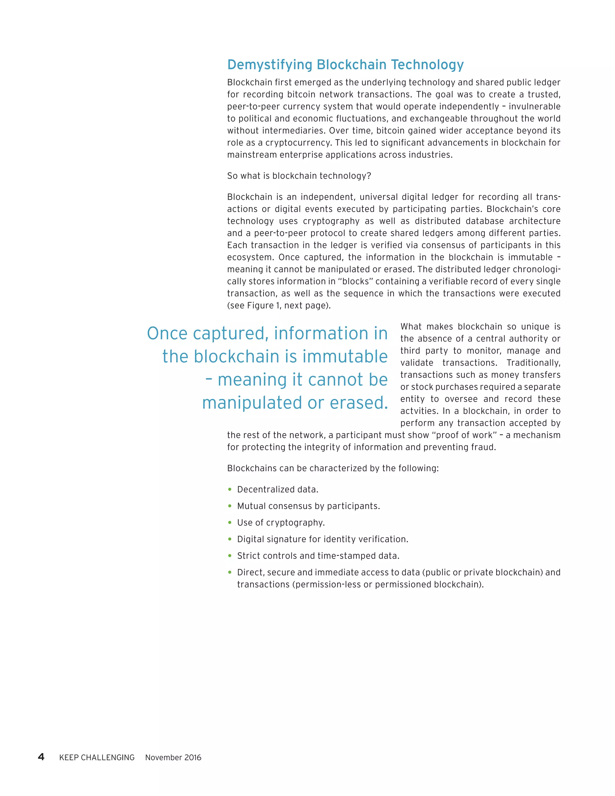 4 KEEP CHALLENGING November 2016
Demystifying Blockchain Technology
Blockchain first emerged as the underlying technology and shared public ledger
for recording bitcoin network transactions. The goal was to create a trusted,
peer-to-peer currency system that would operate independently – invulnerable
to political and economic fluctuations, and exchangeable throughout the world
without intermediaries. Over time, bitcoin gained wider acceptance beyond its
role as a cryptocurrency. This led to significant advancements in blockchain for
mainstream enterprise applications across industries.
So what is blockchain technology?
Blockchain is an independent, universal digital ledger for recording all trans-
actions or digital events executed by participating parties. Blockchain’s core
technology uses cryptography as well as distributed database architecture
and a peer-to-peer protocol to create shared ledgers among different parties.
Each transaction in the ledger is verified via consensus of participants in this
ecosystem. Once captured, the information in the blockchain is immutable –
meaning it cannot be manipulated or erased. The distributed ledger chronologi-
cally stores information in “blocks” containing a verifiable record of every single
transaction, as well as the sequence in which the transactions were executed
(see Figure 1, next page).
What makes blockchain so unique is
the absence of a central authority or
third party to monitor, manage and
validate transactions. Traditionally,
transactions such as money transfers
or stock purchases required a separate
entity to oversee and record these
actvities. In a blockchain, in order to
perform any transaction accepted by
the rest of the network, a participant must show “proof of work” – a mechanism
for protecting the integrity of information and preventing fraud.
Blockchains can be characterized by the following:
•	Decentralized data.
•	Mutual consensus by participants.
•	Use of cryptography.
•	Digital signature for identity verification.
•	Strict controls and time-stamped data.
•	Direct, secure and immediate access to data (public or private blockchain) and
transactions (permission-less or permissioned blockchain).
Once captured, information in
the blockchain is immutable
– meaning it cannot be
manipulated or erased.
 