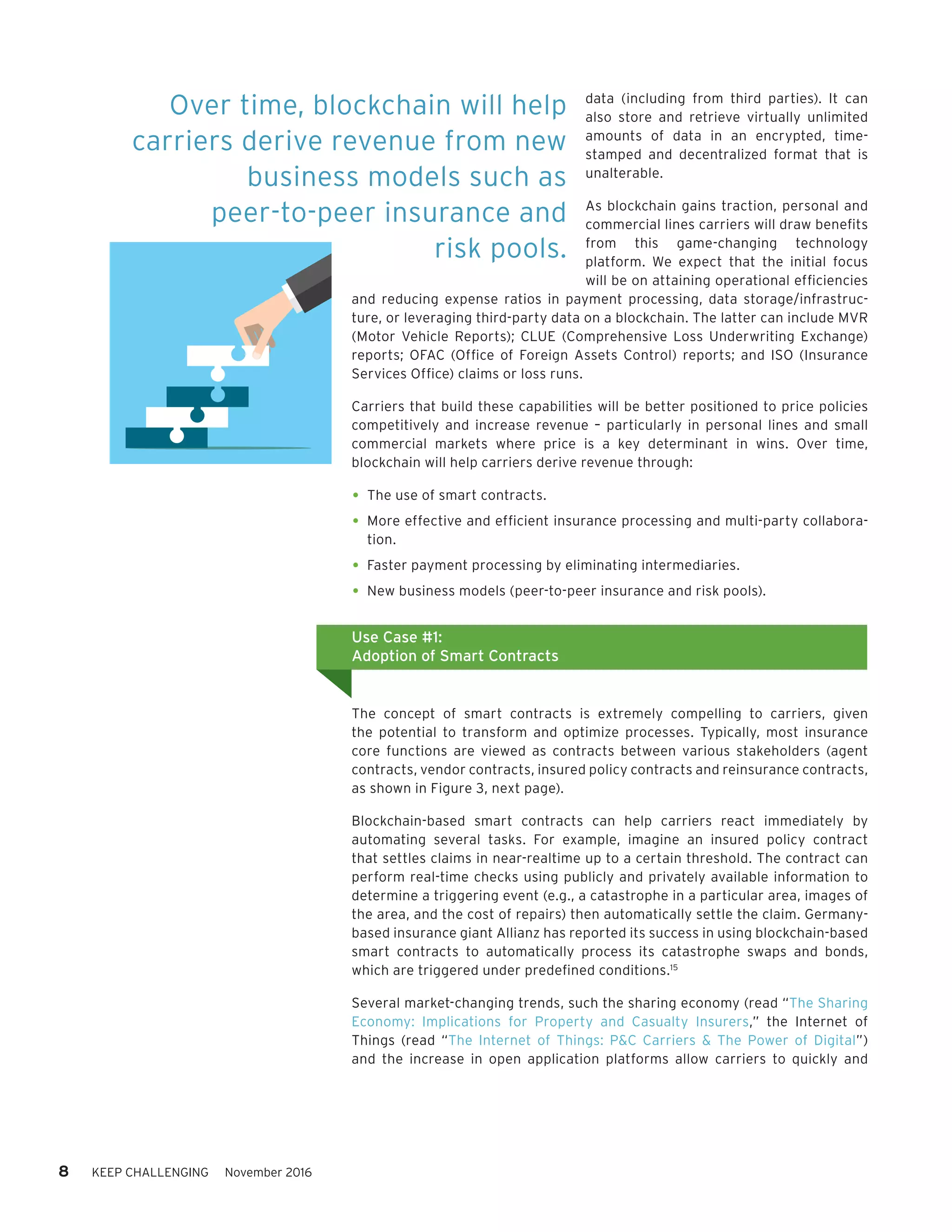 8 KEEP CHALLENGING November 2016
data (including from third parties). It can
also store and retrieve virtually unlimited
amounts of data in an encrypted, time-
stamped and decentralized format that is
unalterable.
As blockchain gains traction, personal and
commercial lines carriers will draw benefits
from this game-changing technology
platform. We expect that the initial focus
will be on attaining operational efficiencies
and reducing expense ratios in payment processing, data storage/infrastruc-
ture, or leveraging third-party data on a blockchain. The latter can include MVR
(Motor Vehicle Reports); CLUE (Comprehensive Loss Underwriting Exchange)
reports; OFAC (Office of Foreign Assets Control) reports; and ISO (Insurance
Services Office) claims or loss runs.
Carriers that build these capabilities will be better positioned to price policies
competitively and increase revenue – particularly in personal lines and small
commercial markets where price is a key determinant in wins. Over time,
blockchain will help carriers derive revenue through:
•	The use of smart contracts.
•	More effective and efficient insurance processing and multi-party collabora-
tion.
•	Faster payment processing by eliminating intermediaries.
•	New business models (peer-to-peer insurance and risk pools).
The concept of smart contracts is extremely compelling to carriers, given
the potential to transform and optimize processes. Typically, most insurance
core functions are viewed as contracts between various stakeholders (agent
contracts, vendor contracts, insured policy contracts and reinsurance contracts,
as shown in Figure 3, next page).
Blockchain-based smart contracts can help carriers react immediately by
automating several tasks. For example, imagine an insured policy contract
that settles claims in near-realtime up to a certain threshold. The contract can
perform real-time checks using publicly and privately available information to
determine a triggering event (e.g., a catastrophe in a particular area, images of
the area, and the cost of repairs) then automatically settle the claim. Germany-
based insurance giant Allianz has reported its success in using blockchain-based
smart contracts to automatically process its catastrophe swaps and bonds,
which are triggered under predefined conditions.15
Several market-changing trends, such the sharing economy (read “The Sharing
Economy: Implications for Property and Casualty Insurers,” the Internet of
Things (read “The Internet of Things: P&C Carriers & The Power of Digital”)
and the increase in open application platforms allow carriers to quickly and
Use Case #1:
Adoption of Smart Contracts
Over time, blockchain will help
carriers derive revenue from new
business models such as
peer-to-peer insurance and
risk pools.
 