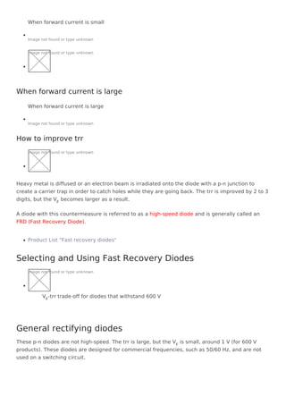 When forward current is small
Image not found or type unknown
Image not found or type unknown
When forward current is large
Image not found or type unknown
Image not found or type unknown
Heavy metal is diffused or an electron beam is irradiated onto the diode with a p-n junction to
create a carrier trap in order to catch holes while they are going back. The trr is improved by 2 to 3
digits, but the VF
becomes larger as a result.
A diode with this countermeasure is referred to as a high-speed diode and is generally called an
FRD (Fast Recovery Diode).
Product List "Fast recovery diodes"
Image not found or type unknown
VF
-trr trade-off for diodes that withstand 600 V
These p-n diodes are not high-speed. The trr is large, but the VF
is small, around 1 V (for 600 V
products). These diodes are designed for commercial frequencies, such as 50/60 Hz, and are not
used on a switching circuit.
When forward current is large
How to improve trr
Selecting and Using Fast Recovery Diodes
General rectifying diodes
 