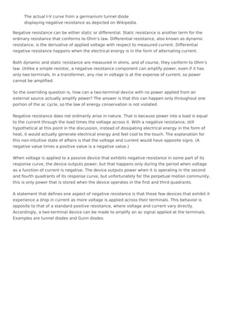 The actual I-V curve from a germanium tunnel diode
displaying negative resistance as depicted on Wikipedia.
Negative resistance can be either static or differential. Static resistance is another term for the
ordinary resistance that conforms to Ohm’s law. Differential resistance, also known as dynamic
resistance, is the derivative of applied voltage with respect to measured current. Differential
negative resistance happens when the electrical energy is in the form of alternating current.
Both dynamic and static resistance are measured in ohms, and of course, they conform to Ohm’s
law. Unlike a simple resistor, a negative resistance component can amplify power, even if it has
only two terminals. In a transformer, any rise in voltage is at the expense of current, so power
cannot be amplified.
So the overriding question is, how can a two-terminal device with no power applied from an
external source actually amplify power? The answer is that this can happen only throughout one
portion of the ac cycle, so the law of energy conservation is not violated.
Negative resistance does not ordinarily arise in nature. That is because power into a load is equal
to the current through the load times the voltage across it. With a negative resistance, still
hypothetical at this point in the discussion, instead of dissipating electrical energy in the form of
heat, it would actually generate electrical energy and feel cool to the touch. The explanation for
this non-intuitive state of affairs is that the voltage and current would have opposite signs. (A
negative value times a positive value is a negative value.)
When voltage is applied to a passive device that exhibits negative resistance in some part of its
response curve, the device outputs power, but that happens only during the period when voltage
as a function of current is negative. The device outputs power when it is operating in the second
and fourth quadrants of its response curve, but unfortunately for the perpetual motion community,
this is only power that is stored when the device operates in the first and third quadrants.
A statement that defines one aspect of negative resistance is that those few devices that exhibit it
experience a drop in current as more voltage is applied across their terminals. This behavior is
opposite to that of a standard positive resistance, where voltage and current vary directly.
Accordingly, a two-terminal device can be made to amplify an ac signal applied at the terminals.
Examples are tunnel diodes and Gunn diodes.
 