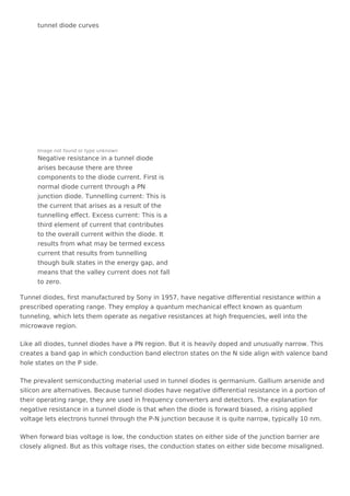 tunnel diode curves
Image not found or type unknown
Negative resistance in a tunnel diode
arises because there are three
components to the diode current. First is
normal diode current through a PN
junction diode. Tunnelling current: This is
the current that arises as a result of the
tunnelling effect. Excess current: This is a
third element of current that contributes
to the overall current within the diode. It
results from what may be termed excess
current that results from tunnelling
though bulk states in the energy gap, and
means that the valley current does not fall
to zero.
Tunnel diodes, first manufactured by Sony in 1957, have negative differential resistance within a
prescribed operating range. They employ a quantum mechanical effect known as quantum
tunneling, which lets them operate as negative resistances at high frequencies, well into the
microwave region.
Like all diodes, tunnel diodes have a PN region. But it is heavily doped and unusually narrow. This
creates a band gap in which conduction band electron states on the N side align with valence band
hole states on the P side.
The prevalent semiconducting material used in tunnel diodes is germanium. Gallium arsenide and
silicon are alternatives. Because tunnel diodes have negative differential resistance in a portion of
their operating range, they are used in frequency converters and detectors. The explanation for
negative resistance in a tunnel diode is that when the diode is forward biased, a rising applied
voltage lets electrons tunnel through the P-N junction because it is quite narrow, typically 10 nm.
When forward bias voltage is low, the conduction states on either side of the junction barrier are
closely aligned. But as this voltage rises, the conduction states on either side become misaligned.
 