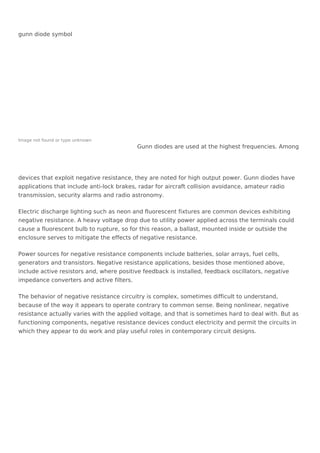 gunn diode symbol
Image not found or type unknown
Gunn diodes are used at the highest frequencies. Among
devices that exploit negative resistance, they are noted for high output power. Gunn diodes have
applications that include anti-lock brakes, radar for aircraft collision avoidance, amateur radio
transmission, security alarms and radio astronomy.
Electric discharge lighting such as neon and fluorescent fixtures are common devices exhibiting
negative resistance. A heavy voltage drop due to utility power applied across the terminals could
cause a fluorescent bulb to rupture, so for this reason, a ballast, mounted inside or outside the
enclosure serves to mitigate the effects of negative resistance.
Power sources for negative resistance components include batteries, solar arrays, fuel cells,
generators and transistors. Negative resistance applications, besides those mentioned above,
include active resistors and, where positive feedback is installed, feedback oscillators, negative
impedance converters and active filters.
The behavior of negative resistance circuitry is complex, sometimes difficult to understand,
because of the way it appears to operate contrary to common sense. Being nonlinear, negative
resistance actually varies with the applied voltage, and that is sometimes hard to deal with. But as
functioning components, negative resistance devices conduct electricity and permit the circuits in
which they appear to do work and play useful roles in contemporary circuit designs.
 
