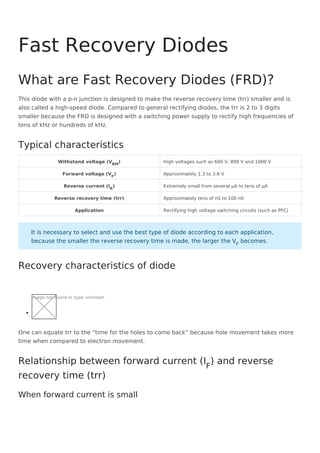 This diode with a p-n junction is designed to make the reverse recovery time (trr) smaller and is
also called a high-speed diode. Compared to general rectifying diodes, the trr is 2 to 3 digits
smaller because the FRD is designed with a switching power supply to rectify high frequencies of
tens of kHz or hundreds of kHz.
Withstand voltage (VRM
) High voltages such as 600 V, 800 V and 1000 V
Forward voltage (VF
) Approximately 1.3 to 3.6 V
Reverse current (IR
) Extremely small from several μA to tens of μA
Reverse recovery time (trr) Approximately tens of nS to 100 nS
Application Rectifying high voltage switching circuits (such as PFC)
Image not found or type unknown
One can equate trr to the “time for the holes to come back” because hole movement takes more
time when compared to electron movement.
Fast Recovery Diodes
What are Fast Recovery Diodes (FRD)?
Typical characteristics
It is necessary to select and use the best type of diode according to each application,
because the smaller the reverse recovery time is made, the larger the VF
becomes.
Recovery characteristics of diode
Relationship between forward current (IF
) and reverse
recovery time (trr)
When forward current is small
 