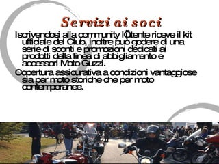 Servizi ai soci Iscrivendosi alla community l’utente riceve il kit ufficiale del Club, inoltre può godere di una serie di sconti e promozioni dedicati ai prodotti della linea di abbigliamento e accessori Moto Guzzi. Copertura assicurativa a condizioni vantaggiose sia per moto storiche che per moto contemporanee. 