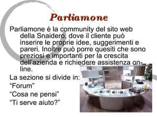 Parliamone Parliamone è la community del sito web della Snaidero, dove il cliente può inserire le proprie idee, suggerimenti e pareri. Inoltre può porre quesiti che sono preziosi e importanti per la crescita dell’azienda e richiedere assistenza on-line.  La sezione si divide in:  “ Forum” “ Cosa ne pensi” “ Ti serve aiuto?” 