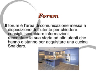 Forum Il forum è l’area di comunicazione messa a disposizione dell’utente per chiedere consigli, scambiare informazioni, raccontare la sua storia ad altri utenti che hanno o stanno per acquistare una cucina Snaidero. 