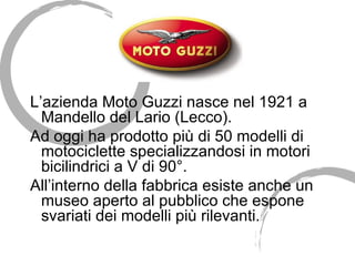 L’azienda Moto Guzzi nasce nel 1921 a Mandello del Lario (Lecco).  Ad oggi ha prodotto più di 50 modelli di motociclette specializzandosi in motori bicilindrici a V di 90°. All’interno della fabbrica esiste anche un museo aperto al pubblico che espone svariati dei modelli più rilevanti. 