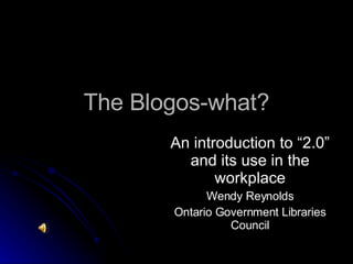 The Blogos-what? An introduction to “2.0” and its use in the workplace Wendy Reynolds Ontario Government Libraries Council 