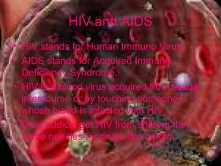 HIV and AIDS HIV stands for Human Immuno Virus. AIDS stands for Acquired Immune Deficiency Syndrome.  HIV is a blood virus acquired from sexual intercourse or by touching someone whose blood is infected with HIV. Drug addicts get HIV from sharing the same needles for drugs like heroin. 