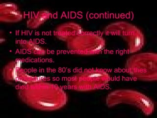HIV and AIDS (continued) If HIV is not treated correctly it will turn into AIDS. AIDS can be prevented with the right medications. People in the 80’s did not know about thes procedures so most people would have died within 10 years with AIDS. 