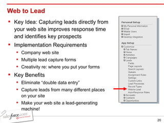 Web to Lead  Key Idea: Capturing leads directly from your web site improves response time and identifies key prospects Implementation Requirements Company web site Multiple lead capture forms Creativity re: where you put your forms Key Benefits Eliminate “double data entry” Capture leads from many different places on your site Make your web site a lead-generating machine! 