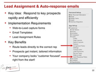 Lead Assignment & Auto-response emails  Key Idea:  Respond to key prospects rapidly and efficiently Implementation Requirements Web-to-Lead capture forms Email Templates Lead Assignment Rules Key Benefits Route leads directly to the correct rep Prospects get instant, tailored information Your company looks “customer focused” right from the start! 