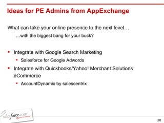 Ideas for PE Admins from AppExchange What can take your online presence to the next level… … with the biggest bang for your buck? Integrate with Google Search Marketing Salesforce for Google Adwords Integrate with Quickbooks/Yahoo! Merchant Solutions eCommerce AccountDynamix by salescentrix 