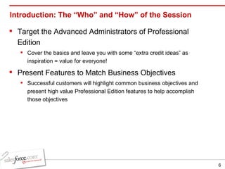 Introduction: The “Who” and “How” of the Session Target the Advanced Administrators of Professional Edition Cover the basics and leave you with some “extra credit ideas” as inspiration = value for everyone! Present Features to Match Business Objectives Successful customers will highlight common business objectives and present high value Professional Edition features to help accomplish those objectives 