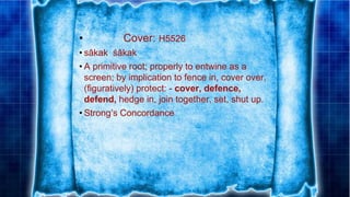 • Cover: H5526
• sâkak śâkak
• A primitive root; properly to entwine as a
screen; by implication to fence in, cover over,
(figuratively) protect: - cover, defence,
defend, hedge in, join together, set, shut up.
• Strong’s Concordance
 