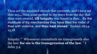 •Thou art the anointed cherub that covereth; and I have set
thee so:...Thou wast perfect in thy ways from the day that
thou wast created, till iniquity was found in thee... By the
multitude of thy merchandise they have filled the midst of
thee with violence, and thou hast sinned.” Ezekiel 28:14-
15,18
•Iniquity: “ Whosoever committeth sin transgresseth also
the law: for sin is the transgression of the law. ” I
John 3:4
 