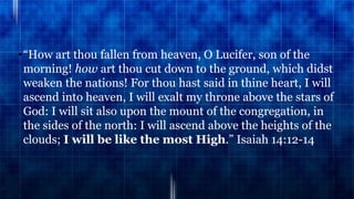 •“How art thou fallen from heaven, O Lucifer, son of the
morning! how art thou cut down to the ground, which didst
weaken the nations! For thou hast said in thine heart, I will
ascend into heaven, I will exalt my throne above the stars of
God: I will sit also upon the mount of the congregation, in
the sides of the north: I will ascend above the heights of the
clouds; I will be like the most High.” Isaiah 14:12-14
 