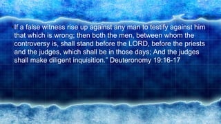 •If a false witness rise up against any man to testify against him
that which is wrong; then both the men, between whom the
controversy is, shall stand before the LORD, before the priests
and the judges, which shall be in those days; And the judges
shall make diligent inquisition.” Deuteronomy 19:16-17
 