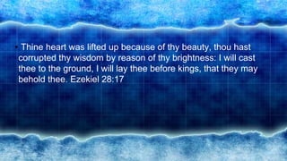 • Thine heart was lifted up because of thy beauty, thou hast
corrupted thy wisdom by reason of thy brightness: I will cast
thee to the ground, I will lay thee before kings, that they may
behold thee. Ezekiel 28:17
 