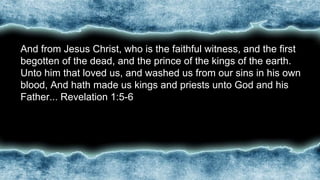 •And from Jesus Christ, who is the faithful witness, and the first
begotten of the dead, and the prince of the kings of the earth.
Unto him that loved us, and washed us from our sins in his own
blood, And hath made us kings and priests unto God and his
Father... Revelation 1:5-6
 