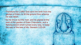 • Therefore the LORD God sent him forth from the
garden of Eden, to till the ground from whence
he was taken.
• So he drove out the man; and he placed at the
east of the garden of Eden Cherubims, and a
flaming sword which turned every way, to keep
the way of the tree of life. Genesis 3:23-24
 