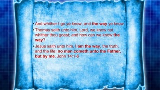 • And whither I go ye know, and the way ye know.
• Thomas saith unto him, Lord, we know not
whither thou goest; and how can we know the
way?
• Jesus saith unto him, I am the way, the truth,
and the life: no man cometh unto the Father,
but by me. John 14:1-6
 