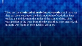 •Thou art the anointed cherub that covereth; and I have set
thee so: thou wast upon the holy mountain of God; thou hast
walked up and down in the midst of the stones of fire. Thou
wast perfect in thy ways from the day that thou wast created, till
iniquity was found in thee. Ezekiel 28:14-15
 
